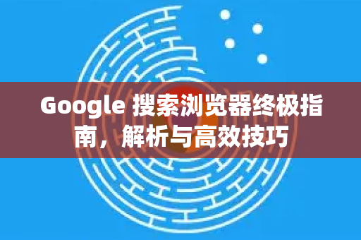 Google 搜索浏览器终极指南，解析与高效技巧