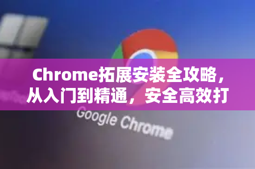 Chrome拓展安装全攻略，从入门到精通，安全高效打造个性化浏览器