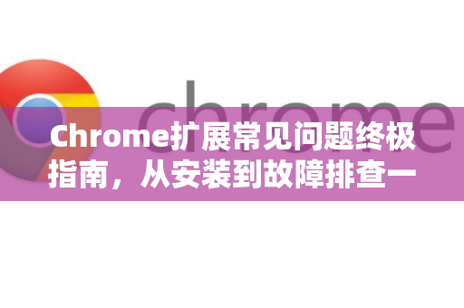 Chrome扩展常见问题终极指南，从安装到故障排查一网打尽-第1张图片-谷歌官网|Google Chrome下载-2026最新中文版
