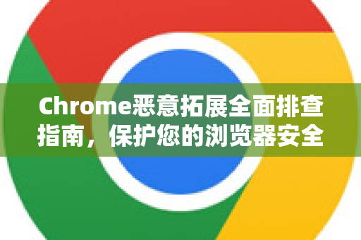 Chrome恶意拓展全面排查指南，保护您的浏览器安全