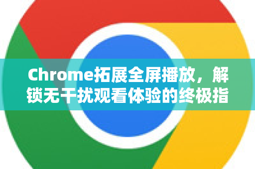 Chrome拓展全屏播放，解锁无干扰观看体验的终极指南-第1张图片-谷歌官网|Google Chrome下载-2026最新中文版