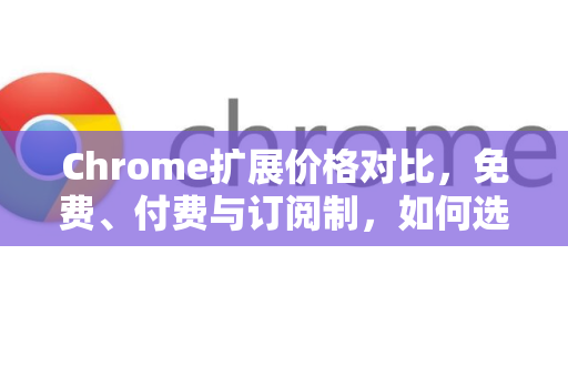 Chrome扩展价格对比，免费、付费与订阅制，如何选择最划算？-第1张图片-谷歌官网|Google Chrome下载-2026最新中文版