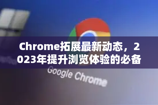 Chrome拓展最新动态，2023年提升浏览体验的必备工具-第1张图片-谷歌官网|Google Chrome下载-2026最新中文版
