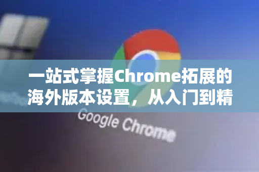 一站式掌握Chrome拓展的海外版本设置，从入门到精通