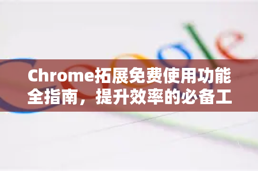 Chrome拓展免费使用功能全指南，提升效率的必备工具