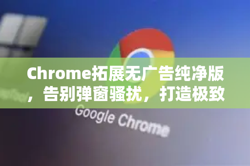 Chrome拓展无广告纯净版，告别弹窗骚扰，打造极致浏览体验