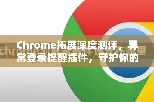 Chrome拓展深度测评，异常登录提醒插件，守护你的账号安全