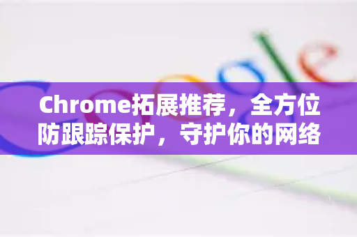 Chrome拓展推荐，全方位防跟踪保护，守护你的网络隐私