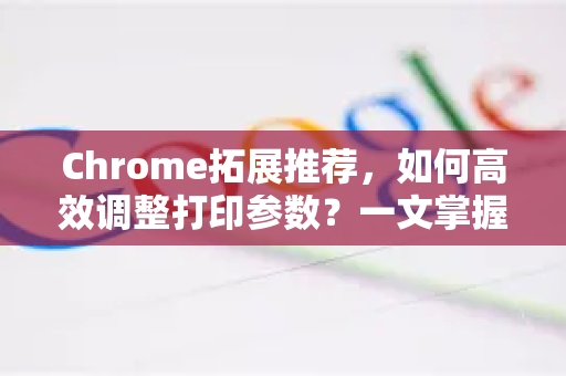 Chrome拓展推荐，如何高效调整打印参数？一文掌握浏览器打印优化技巧