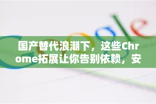 国产替代浪潮下，这些Chrome拓展让你告别依赖，安全高效不妥协