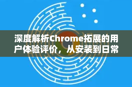 深度解析Chrome拓展的用户体验评价，从安装到日常使用全指南