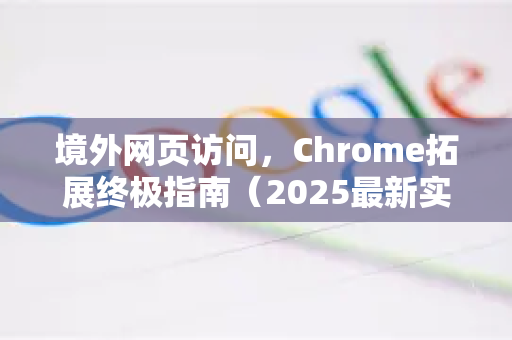 境外网页访问，Chrome拓展终极指南（2025最新实测）