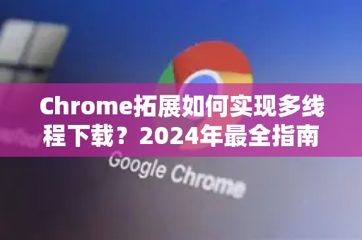 Chrome拓展如何实现多线程下载？2024年最全指南