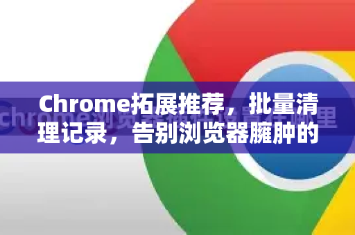 Chrome拓展推荐，批量清理记录，告别浏览器臃肿的终极指南