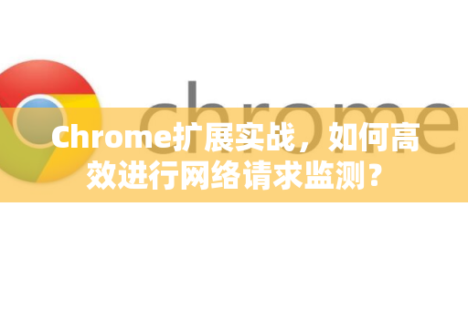 Chrome扩展实战，如何高效进行网络请求监测？