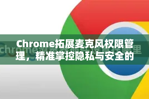 Chrome拓展麦克风权限管理，精准掌控隐私与安全的终极指南