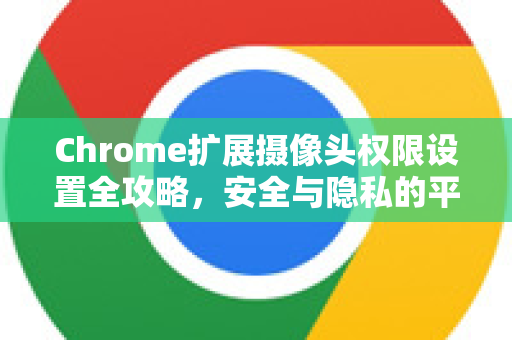Chrome扩展摄像头权限设置全攻略，安全与隐私的平衡之道