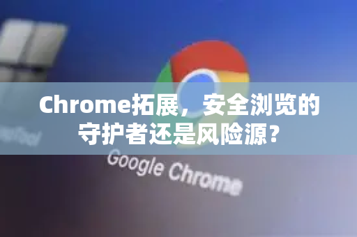 Chrome拓展，安全浏览的守护者还是风险源？