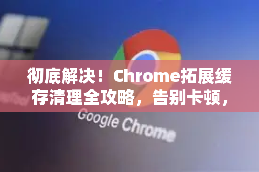 彻底解决！Chrome拓展缓存清理全攻略，告别卡顿，提速增效