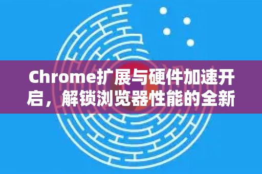 Chrome扩展与硬件加速开启，解锁浏览器性能的全新境界