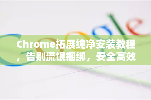 Chrome拓展纯净安装教程，告别流氓捆绑，安全高效一步到位