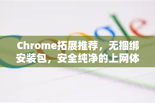 Chrome拓展推荐，无捆绑安装包，安全纯净的上网体验