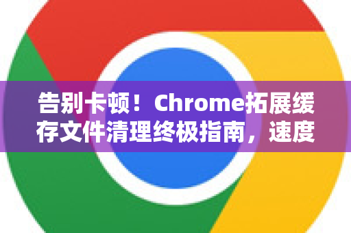 告别卡顿！Chrome拓展缓存文件清理终极指南，速度飙升10倍