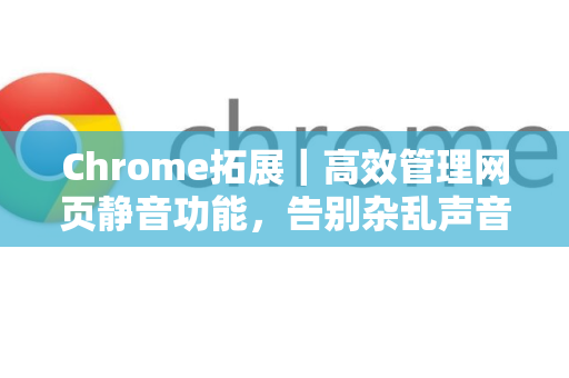 Chrome拓展｜高效管理网页静音功能，告别杂乱声音，提升浏览体验