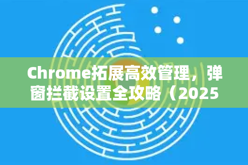 Chrome拓展高效管理，弹窗拦截设置全攻略（2025最新版）