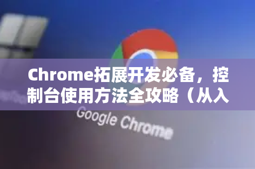 Chrome拓展开发必备，控制台使用方法全攻略（从入门到精通）