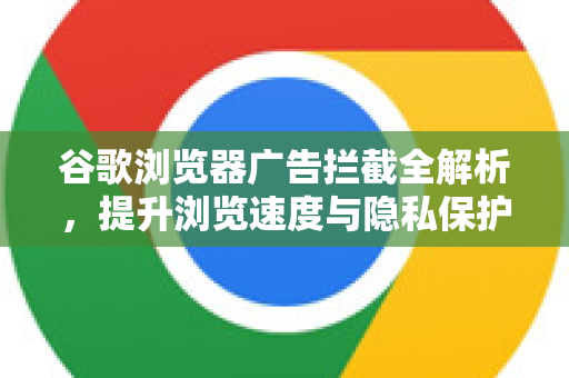 谷歌浏览器广告拦截全解析，提升浏览速度与隐私保护的终极指南