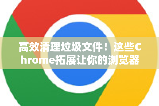 高效清理垃圾文件！这些Chrome拓展让你的浏览器重获新生