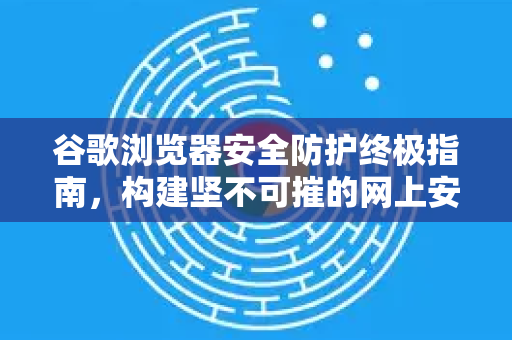 谷歌浏览器安全防护终极指南，构建坚不可摧的网上安全屏障