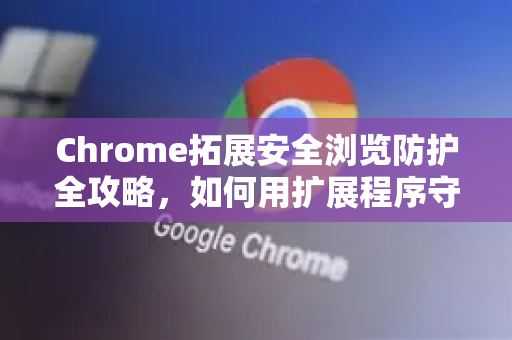 Chrome拓展安全浏览防护全攻略，如何用扩展程序守护你的上网安全