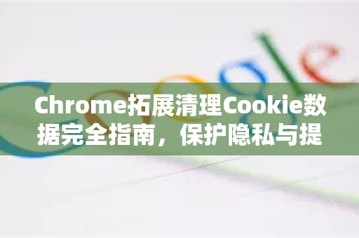 Chrome拓展清理Cookie数据完全指南，保护隐私与提升浏览速度