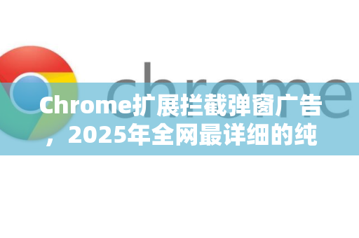 Chrome扩展拦截弹窗广告，2025年全网最详细的纯净浏览实战指南