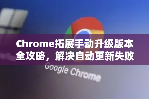 Chrome拓展手动升级版本全攻略，解决自动更新失败与版本管理难题