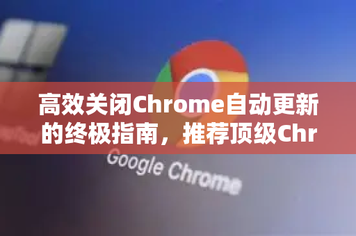 高效关闭Chrome自动更新的终极指南，推荐顶级Chrome拓展与实用技巧