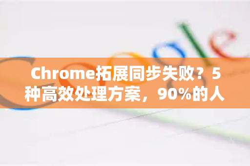 Chrome拓展同步失败？5种高效处理方案，90%的人忽略了这一步