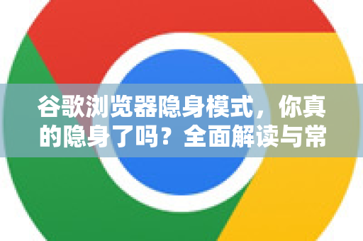 谷歌浏览器隐身模式，你真的隐身了吗？全面解读与常见误区