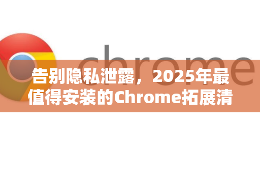 告别隐私泄露，2025年最值得安装的Chrome拓展清理浏览痕迹指南