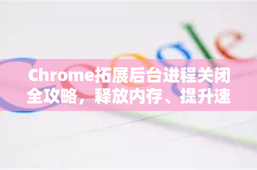 Chrome拓展后台进程关闭全攻略，释放内存、提升速度的终极指南