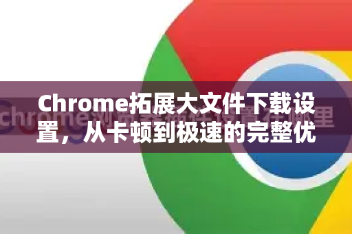 Chrome拓展大文件下载设置，从卡顿到极速的完整优化指南