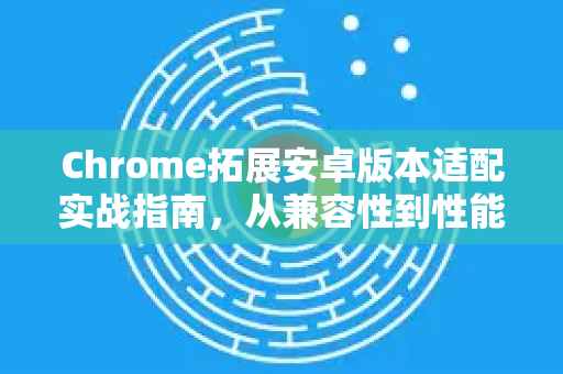 Chrome拓展安卓版本适配实战指南，从兼容性到性能优化