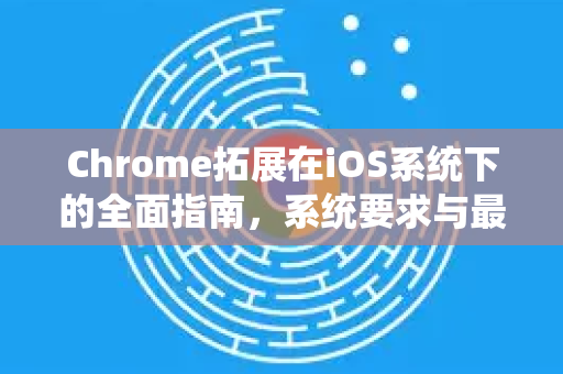 Chrome拓展在iOS系统下的全面指南，系统要求与最佳实践