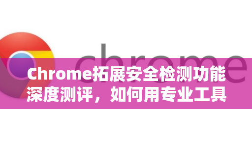 Chrome拓展安全检测功能深度测评，如何用专业工具守护浏览器隐私？