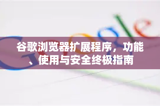 谷歌浏览器扩展程序，功能、使用与安全终极指南