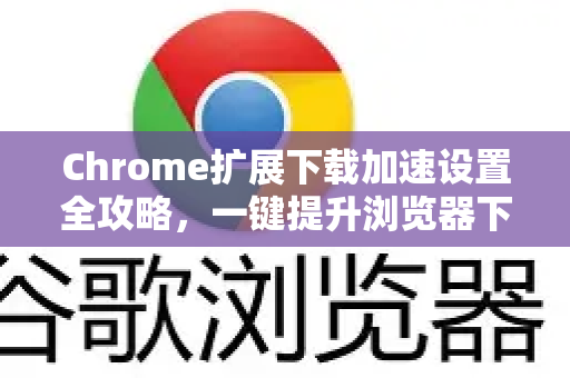 Chrome扩展下载加速设置全攻略，一键提升浏览器下载速度的终极指南