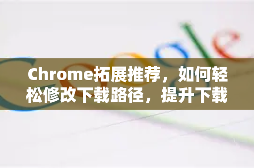 Chrome拓展推荐，如何轻松修改下载路径，提升下载管理效率