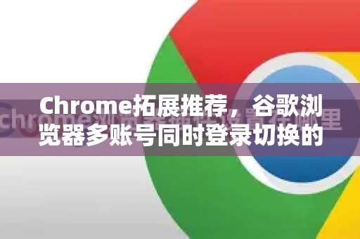 Chrome拓展推荐，谷歌浏览器多账号同时登录切换的高效解决方案-第1张图片-谷歌官网|Google Chrome下载-2026最新中文版